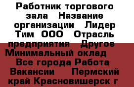 Работник торгового зала › Название организации ­ Лидер Тим, ООО › Отрасль предприятия ­ Другое › Минимальный оклад ­ 1 - Все города Работа » Вакансии   . Пермский край,Красновишерск г.